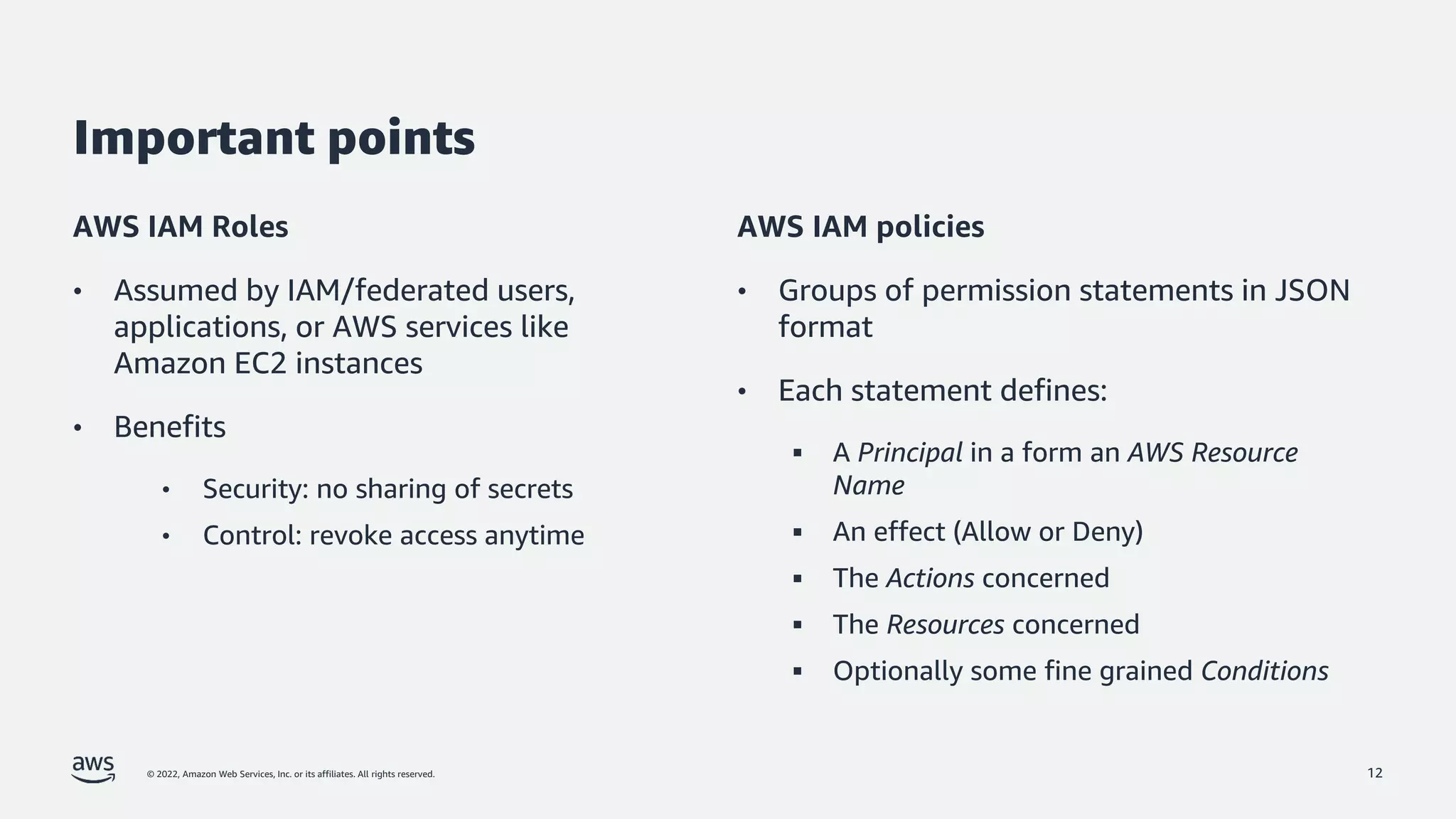 © 2022, Amazon Web Services, Inc. or its affiliates. All rights reserved.
Important points
AWS IAM Roles
• Assumed by IAM/federated users,
applications, or AWS services like
Amazon EC2 instances
• Benefits
• Security: no sharing of secrets
• Control: revoke access anytime
AWS IAM policies
• Groups of permission statements in JSON
format
• Each statement defines:
▪ A Principal in a form an AWS Resource
Name
▪ An effect (Allow or Deny)
▪ The Actions concerned
▪ The Resources concerned
▪ Optionally some fine grained Conditions
12
 