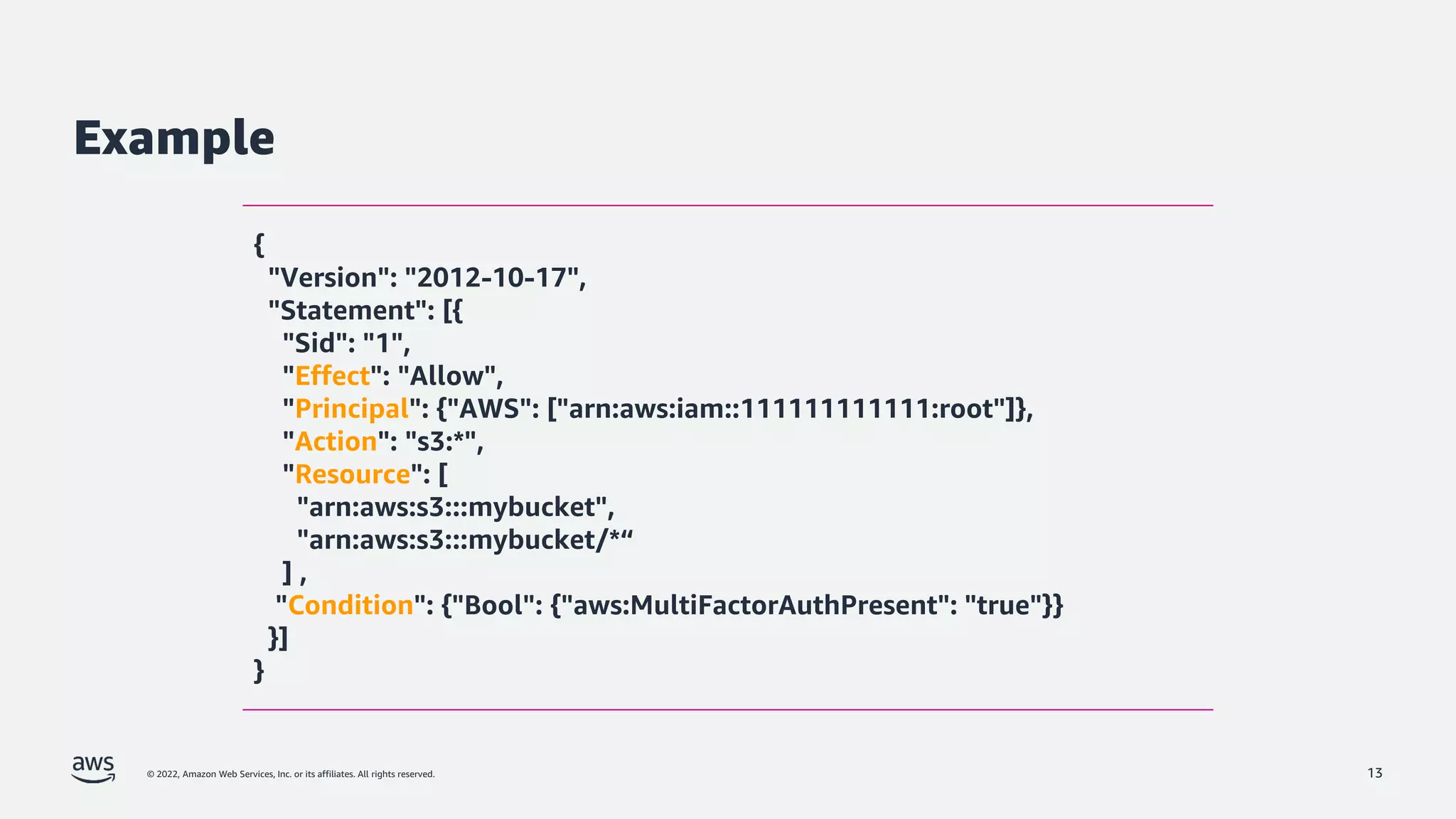 © 2022, Amazon Web Services, Inc. or its affiliates. All rights reserved.
Example
13
{
"Version": "2012-10-17",
"Statement": [{
"Sid": "1",
"Effect": "Allow",
"Principal": {"AWS": ["arn:aws:iam::111111111111:root"]},
"Action": "s3:*",
"Resource": [
"arn:aws:s3:::mybucket",
"arn:aws:s3:::mybucket/*“
] ,
"Condition": {"Bool": {"aws:MultiFactorAuthPresent": "true"}}
}]
}
 