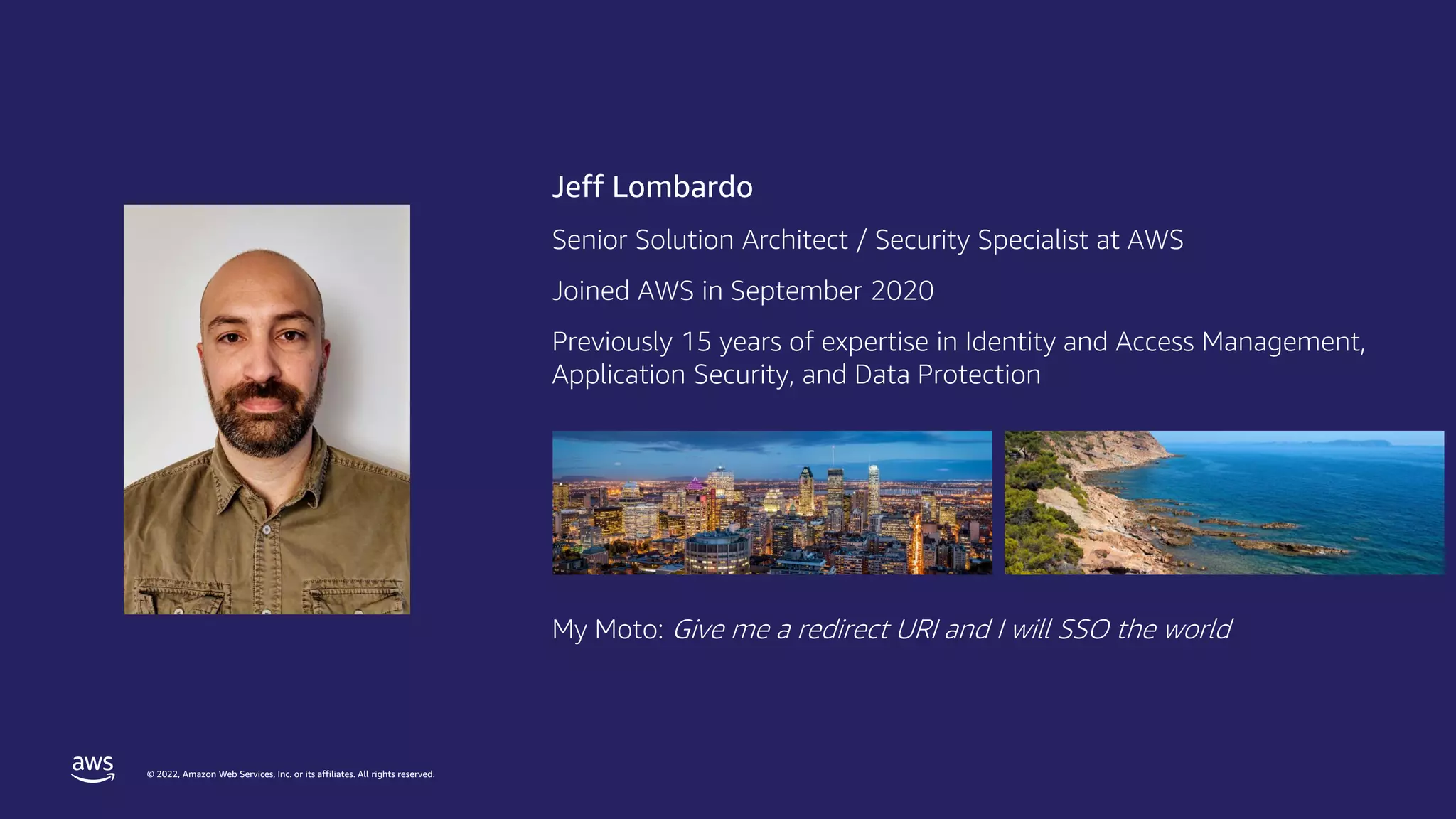 © 2022, Amazon Web Services, Inc. or its affiliates. All rights reserved.
Jeff Lombardo
Senior Solution Architect / Security Specialist at AWS
Joined AWS in September 2020
Previously 15 years of expertise in Identity and Access Management,
Application Security, and Data Protection
My Moto: Give me a redirect URI and I will SSO the world
 