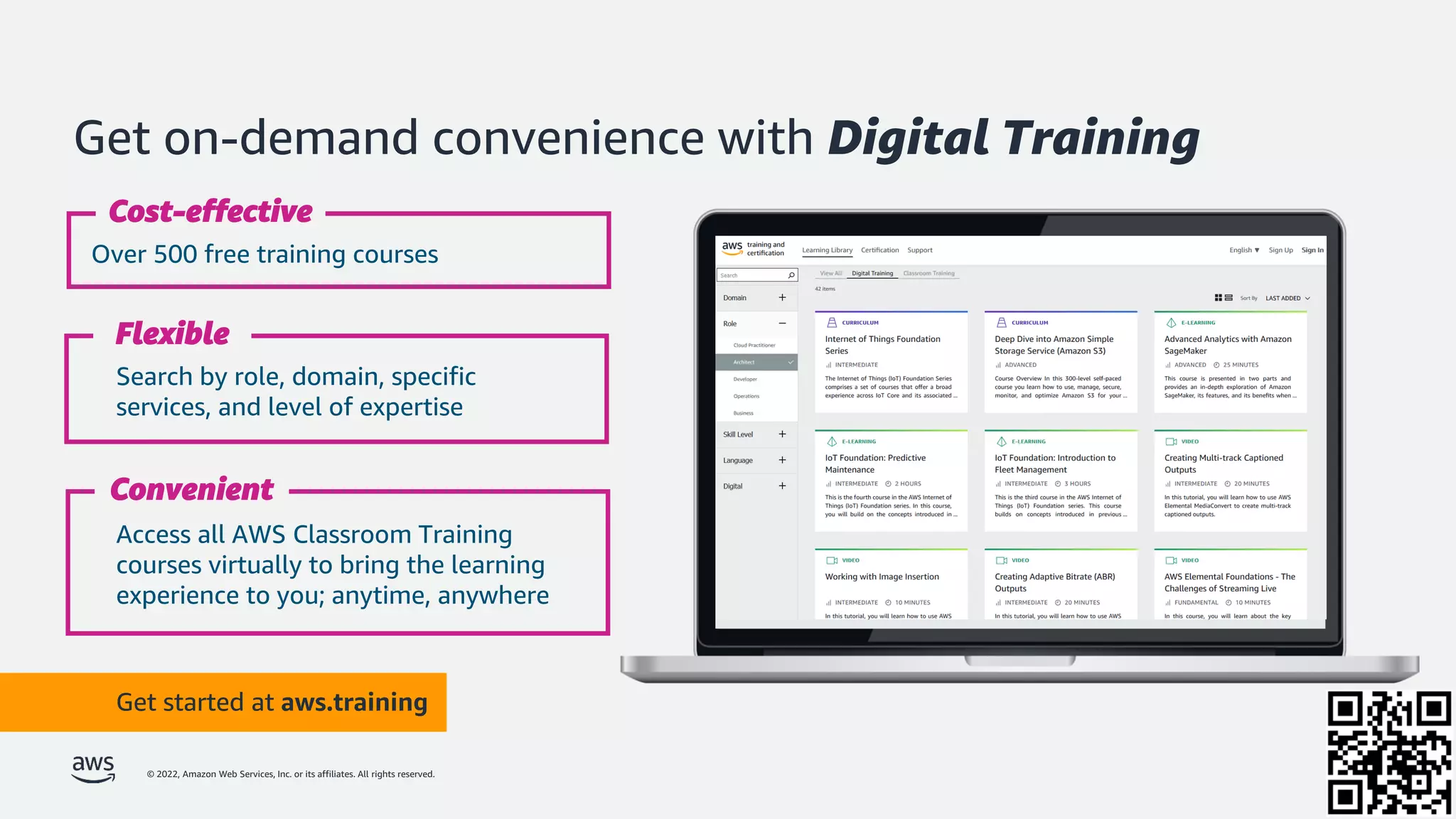 © 2022, Amazon Web Services, Inc. or its affiliates. All rights reserved.
Get on-demand convenience with Digital Training
Get started at aws.training
Over 500 free training courses
Cost-effective
Search by role, domain, specific
services, and level of expertise
Flexible
Access all AWS Classroom Training
courses virtually to bring the learning
experience to you; anytime, anywhere
Convenient
 