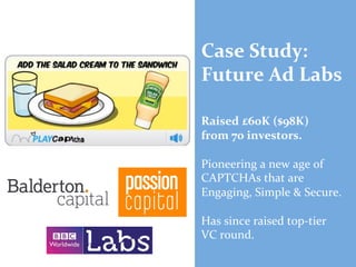 Case	
  Study:	
  
Future	
  Ad	
  Labs	
  
	
  
	
  
Raised	
  £60K	
  ($98K)	
  	
  
from	
  70	
  investors.	
  
	
  
Pioneering	
  a	
  new	
  age	
  of	
  
CAPTCHAs	
  that	
  are	
  
Engaging,	
  Simple	
  &	
  Secure.	
  
	
  
Has	
  since	
  raised	
  top-­‐tier	
  	
  
VC	
  round.	
  

	
  

 