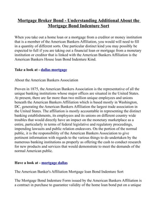 Mortgage Broker Bond - Understanding Additional About the
               Mortgage Bond Indenture Sort

When you take out a home loan or a mortgage from a creditor or money institution
that is a member of the American Bankers Affiliation, you would will need to fill
in a quantity of different sorts. One particular distinct kind you may possibly be
expected to full if you are taking out a financial loan or mortgage from a monetary
institution or creditor that is linked with the American Bankers Affiliation is the
American Bankers House loan Bond Indenture Kind.

Take a look at - dallas mortgage

About the American Bankers Association

Proven in 1875, the American Bankers Association is the representative of all the
unique banking institutions whose major offices are situated in the United States.
At present, there are far more than two million unique employees and unions
beneath the American Bankers Affiliation which is based mostly in Washington,
DC, generating the American Bankers Affiliation the largest trade association in
the United States. The affiliation is mostly accountable in representing the distinct
banking establishments, its employees and its unions on different country wide
troubles that would directly have an impact on the monetary marketplace as a
entire, particularly in terms of federal legislative and regulatory proceedings,
impending lawsuits and public relation endeavors. On the portion of the normal
public, it is the responsibility of the American Bankers Association to give
pertinent information with regards to the various things to do undertaken by the
numerous banking institutions as properly as offering the cash to conduct research
for new products and services that would demonstrate to meet the demands of the
normal American public.


Have a look at - mortgage dallas

The American Banker's Affiliation Mortgage loan Bond Indenture Sort

The Mortgage Bond Indenture Form issued by the American Bankers Affiliation is
a contract in purchase to guarantee validity of the home loan bond put on a unique
 