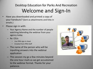 Desktop Education for Parks And Recreation
Welcome and Sign-In
• Have you downloaded and printed a copy of
your handouts? (Sent as attachments and links in
emails.)
• Please sign in with:
– Your Agency Name and the number of people
watching/attending the webinar from your
agency today
– Re: CEUs
• Use IPRA sign-in sheet
• Emailed from IPRA Staff
– The name of the person who will be
inputting answers into the webinar
application
– This session my go a few minutes beyond
the one hour mark as we get accustomed
to the webinar format. Thanks for your
patience.
 