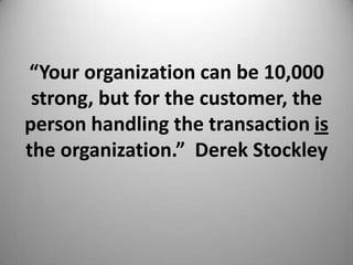 “Your organization can be 10,000
strong, but for the customer, the
person handling the transaction is
the organization.” Derek Stockley
 