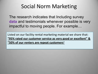 Social Norm Marketing
The research indicates that Including survey
data and testimonials whenever possible is very
impactful to moving people. For example…
Listed on our facility rental marketing material we share that:
“95% rated our customer service as very good or excellent” &
“50% of our renters are repeat customers”
 