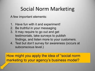 Social Norm Marketing
A few important elements:
1. Have fun with it and experiment!
2. Be truthful in your messaging
3. It may require to go out and get
testimonials, take surveys to publish
findings, and listen more to your customers.
4. Test but don’t survey for awareness (occurs at
subconscious level.)
How might you apply the idea of “social norm
marketing to your agency’s business model?
 