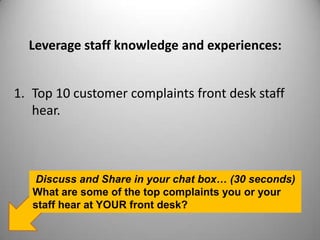 Leverage staff knowledge and experiences:
1. Top 10 customer complaints front desk staff
hear.
Discuss and Share in your chat box… (30 seconds)
What are some of the top complaints you or your
staff hear at YOUR front desk?
 