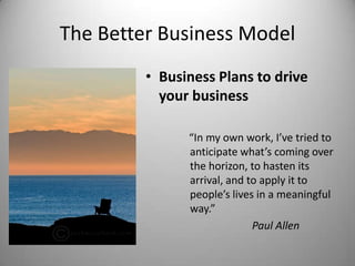 The Better Business Model
• Business Plans to drive
your business
“In my own work, I’ve tried to
anticipate what’s coming over
the horizon, to hasten its
arrival, and to apply it to
people’s lives in a meaningful
way.”
Paul Allen
 