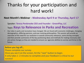 Thanks for your participation and
hard work!
Next Month’s Webinar - Wednesday April 9 or Thursday, April 17
Speaker: Teresa Penbrooke CEO and Founder - GreenPlay, LLC
Topic: Keys to Relevance in Parks and Recreation
• Our roles in parks and recreation have changed. We are faced with economic challenges, changing
demographics, differing opinions, and ever evolving philosophies. This session will provide an
overview of the need for our evolution in overall community relevance, some driving concepts,
and then provide summaries of the key positioning ideas and methods for making necessary and
pro-active changes as they are needed to ensure our agencies abilities to survive and thrive in the
future.
Before you log off…
Please complete our survey.
Once you see it on the screen, hit the “next” button to begin.
It only takes 1 -2 minutes to complete and your feedback is critical to our
success!
 