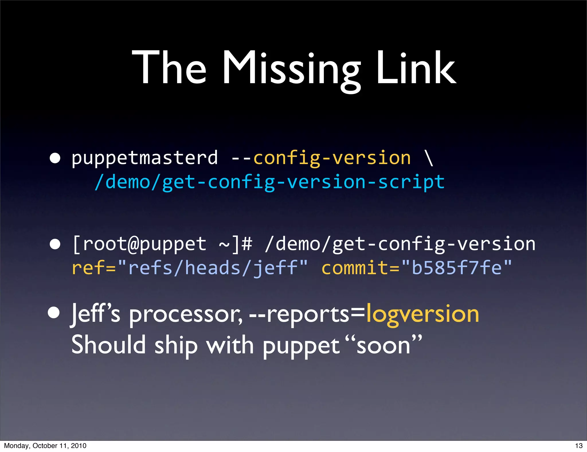 The Missing Link
            • puppetmasterd  -­‐-­‐config-­‐version  
                       /demo/get-­‐config-­‐version-­‐script


            • [root@puppet  ~]#  /demo/get-­‐config-­‐version  
                   ref="refs/heads/jeff"  commit="b585f7fe"

            • Jeff’s processor, --reports=logversion
                   Should ship with puppet “soon”


Monday, October 11, 2010                                          13
 
