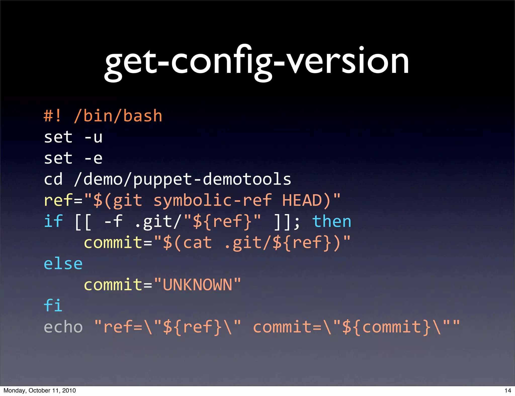 get-conﬁg-version
             #!  /bin/bash
             set  -­‐u
             set  -­‐e
             cd  /demo/puppet-­‐demotools
             ref="$(git  symbolic-­‐ref  HEAD)"
             if  [[  -­‐f  .git/"${ref}"  ]];  then
                     commit="$(cat  .git/${ref})"
             else
                     commit="UNKNOWN"
             fi
             echo  "ref="${ref}"  commit="${commit}""


Monday, October 11, 2010                                    14
 