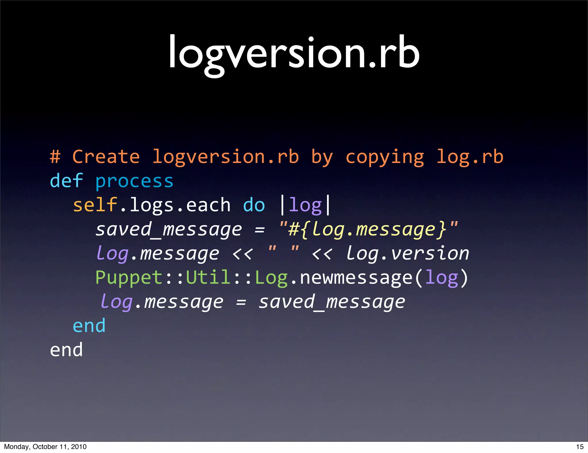 logversion.rb
             #  Create  logversion.rb  by  copying  log.rb
             def  process
                 self.logs.each  do  |log|
                     saved_message  =  "#{log.message}"
                     log.message  <<  "  "  <<  log.version
                     Puppet::Util::Log.newmessage(log)
                      log.message  =  saved_message
                 end
             end



Monday, October 11, 2010                                      15
 