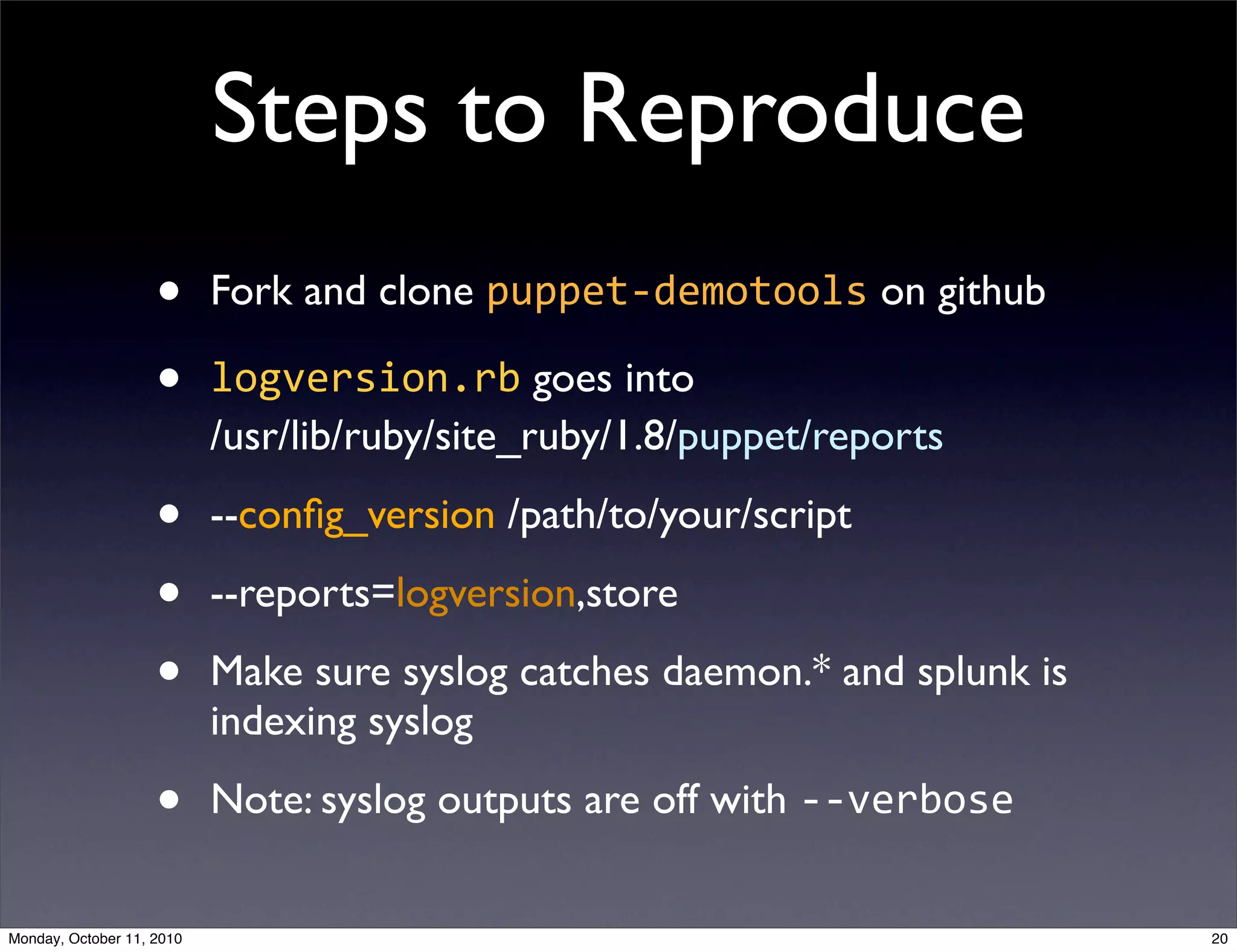 Steps to Reproduce
                    •      Fork and clone puppet-­‐demotools on github

                    •      logversion.rb goes into
                           /usr/lib/ruby/site_ruby/1.8/puppet/reports

                    •      --conﬁg_version /path/to/your/script

                    •      --reports=logversion,store

                    •      Make sure syslog catches daemon.* and splunk is
                           indexing syslog

                    •      Note: syslog outputs are off with -­‐-­‐verbose


Monday, October 11, 2010                                                     20
 