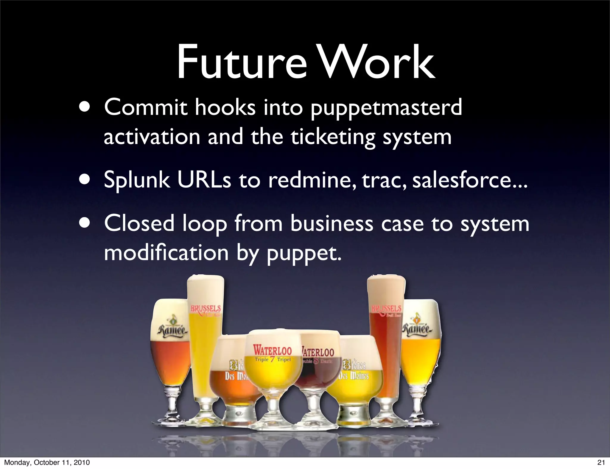 Future Work
                    • Commit hooks into puppetmasterd
                           activation and the ticketing system
                    • Splunk URLs to redmine, trac, salesforce...
                    • Closed loop from business case to system
                           modiﬁcation by puppet.




Monday, October 11, 2010                                            21
 