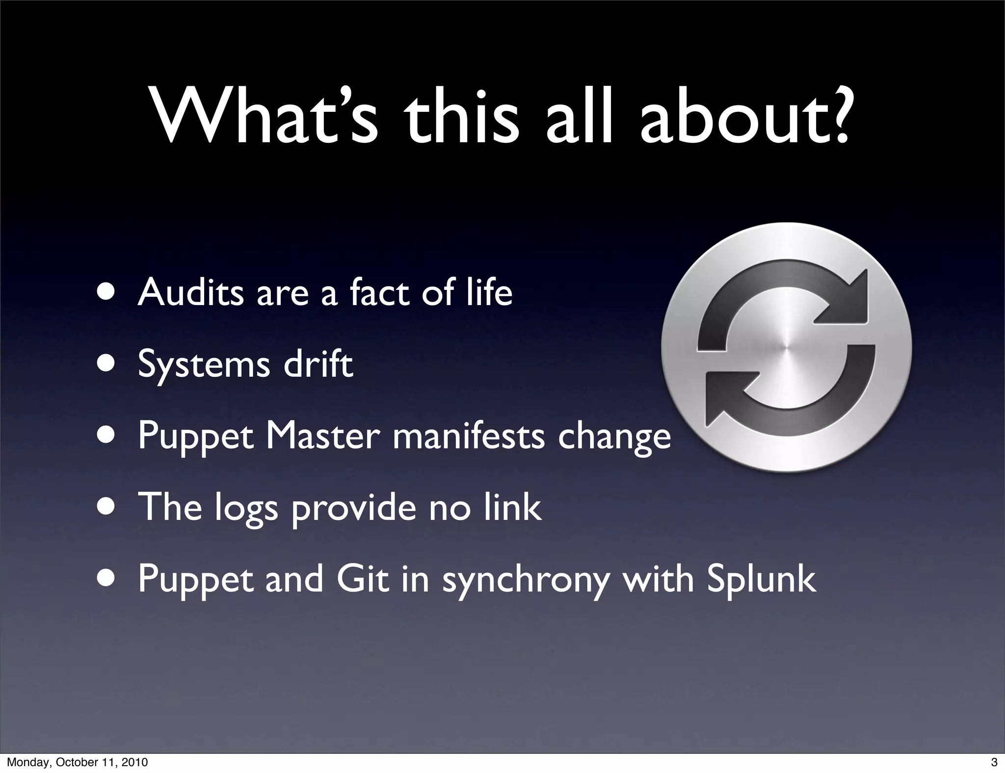 What’s this all about?

              • Audits are a fact of life
              • Systems drift
              • Puppet Master manifests change
              • The logs provide no link
              • Puppet and Git in synchrony with Splunk

Monday, October 11, 2010                                  3
 