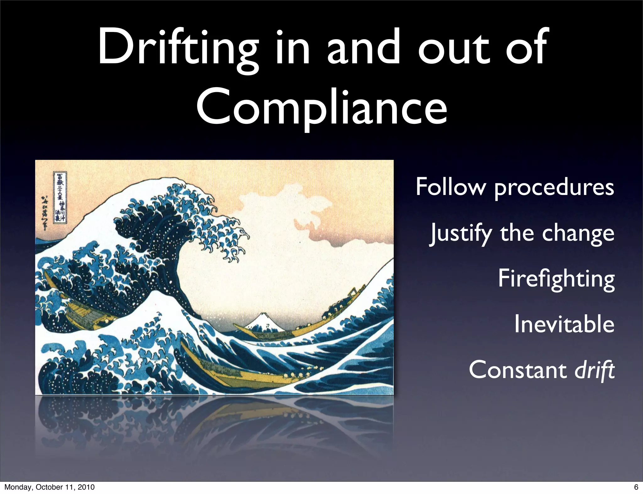 Drifting in and out of
                                Compliance
                                          Follow procedures
                                           Justify the change
                                                 Fireﬁghting
                                                   Inevitable
                                              Constant drift



Monday, October 11, 2010                                        6
 