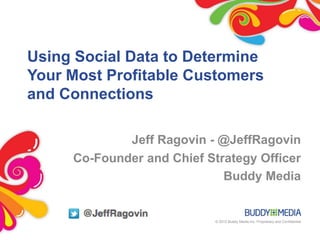 Using Social Data to Determine
Your Most Profitable Customers
and Connections

             Jeff Ragovin - @JeffRagovin
     Co-Founder and Chief Strategy Officer
                             Buddy Media


                            © 2012 Buddy Media Inc. Proprietary and Confidential
 