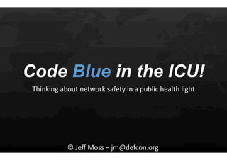 Code Blue in the ICU!
Thinking	
  about	
  network	
  safety	
  in	
  a	
  public	
  health	
  light	
  
©	
  Jeﬀ	
  Moss	
  –	
  jm@defcon.org	
  
 