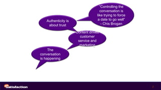 “Controlling the
                                    conversation is
                                  like trying to force
   Authenticity is                a date to go well”
    about trust                      - Chis Brogan

                     Content drives
                       customer
                      service and
                       marketing
     The
conversation
is happening




                                                         2
 