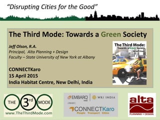 “Disrupting Cities for the Good”
The Third Mode: Towards a Green Society
Jeff Olson, R.A.
Principal, Alta Planning + Design
Faculty – State University of New York at Albany
CONNECTKaro
15 April 2015
India Habitat Centre, New Delhi, India
 