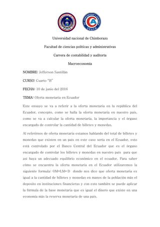 Universidad nacional de Chimborazo
Facultad de ciencias políticas y administrativas
Carrera de contabilidad y auditoría
Macroeconomía
NOMBRE: Jefferson Santillán
CURSO: Cuarto “B”
FECHA: 10 de junio del 2016
TEMA: Oferta monetaria en Ecuador
Este ensayo se va a referir a la oferta monetaria en la república del
Ecuador, concepto, como se halla la oferta monetaria en nuestro país,
como se va a calcular la oferta monetaria, la importancia y el órgano
encargado de controlar la cantidad de billetes y monedas.
Al referirnos de oferta monetaria estamos hablando del total de billetes y
monedas que existen en un país en este caso sería en el Ecuador, esto
está controlado por el Banco Central del Ecuador que es el órgano
encargado de controlar los billetes y monedas en nuestro país para que
así haya un adecuado equilibrio económico en el ecuador. Para saber
cómo se encuentra la oferta monetaria en el Ecuador utilizaremos la
siguiente formula: OM=LM+D donde nos dice que oferta monetaria es
igual a la cantidad de billetes y monedas en manos de la población más el
deposito en instituciones financieras y con esto también se puede aplicar
la fórmula de la base monetaria que es igual el dinero que existe en una
economía más la reserva monetaria de una país.
 