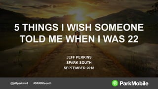 @jeffperkins8 #SPARKsouth
5 THINGS I WISH SOMEONE
TOLD ME WHEN I WAS 22
JEFF PERKINS
SPARK SOUTH
SEPTEMBER 2018
 
