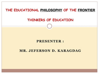THE EDUCATIONAL PHILOSOPHY OF THE FRONTIER


          THINKERS OF EDUCATION




              PRESENTER :

      MR. JEFERSON D. KARAGDAG
 