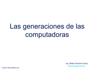 Las generaciones de las
               computadoras


                           Ing. Wilder Perdomo Charry
                              wilderp85@gmail.com
Fuente: Monografias.com
 