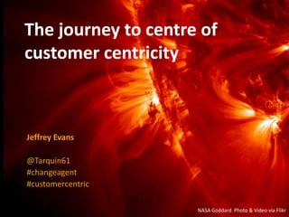 The journey to centre of
customer centricity
Jeffrey Evans
@Tarquin61
#changeagent
#customercentric
NASA Goddard Photo & Video via Flikr
 