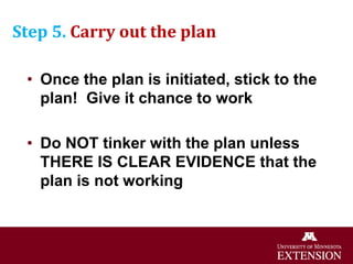 Step 5. Carry out the plan
• Once the plan is initiated, stick to the
plan! Give it chance to work
• Do NOT tinker with the plan unless
THERE IS CLEAR EVIDENCE that the
plan is not working
 