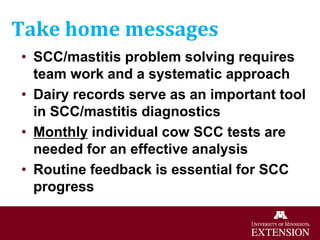 Take home messages
• SCC/mastitis problem solving requires
team work and a systematic approach
• Dairy records serve as an important tool
in SCC/mastitis diagnostics
• Monthly individual cow SCC tests are
needed for an effective analysis
• Routine feedback is essential for SCC
progress
 