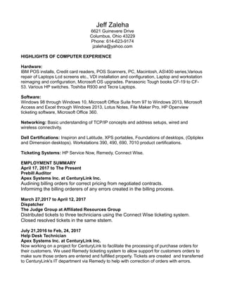 Jeff Zaleha
6621 Guinevere Drive
Columbus, Ohio 43229
Phone: 614-623-9174
jzaleha@yahoo.com
HIGHLIGHTS OF COMPUTER EXPERIENCE
Hardware:
IBM POS installs, Credit card readers, POS Scanners, PC, Macintosh, AS400 series,Various
repair of Laptops Lcd screens etc., VDI installation and configuration, Laptop and workstation
reimaging and configuration, Microsoft OS upgrades. Panasonic Tough books CF-19 to CF-
53. Various HP switches. Toshiba R930 and Tecra Laptops.
Software:
Windows 98 through Windows 10, Microsoft Office Suite from 97 to Windows 2013, Microsoft
Access and Excel through Windows 2013, Lotus Notes, File Maker Pro, HP Openview
ticketing software, Microsoft Office 360.
Networking: Basic understanding of TCP/IP concepts and address setups, wired and
wireless connectivity.
Dell Certifications: Inspiron and Latitude, XPS portables, Foundations of desktops, (Optiplex
and Dimension desktops). Workstations 390, 490, 690, 7010 product certifications.
Ticketing Systems: HP Service Now, Remedy, Connect Wise.
EMPLOYMENT SUMMARY
April 17, 2017 to The Present
Prebill Auditor
Apex Systems Inc. at CenturyLink Inc.
Audining billing orders for correct pricing from negotiated contracts.
Informimg the billing orderers of any errors created in the billing process.
March 27,2017 to April 12, 2017
Dispatcher
The Judge Group at Affiliated Resources Group
Distributed tickets to three technicians using the Connect Wise ticketing system.
Closed resolved tickets in the same ststem.
July 21,2016 to Feb, 24, 2017
Help Desk Technician
Apex Systems Inc. at CenturyLink Inc.
Now working on a project for CenturyLink to facilitate the processing of purchase orders for
their customers. We used Remedy ticketing system to allow support for customers orders to
make sure those orders are entered and fulfilled properly. Tickets are created and transferred
to CenturyLink's IT department via Remedy to help with correction of orders with errors.
 