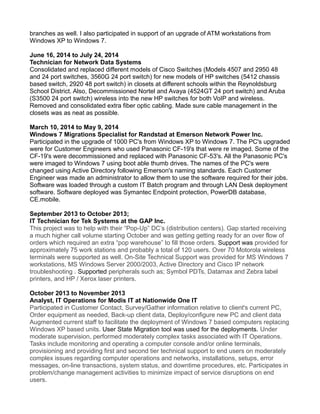 branches as well. I also participated in support of an upgrade of ATM workstations from
Windows XP to Windows 7.
June 16, 2014 to July 24, 2014
Technician for Network Data Systems
Consolidated and replaced different models of Cisco Switches (Models 4507 and 2950 48
and 24 port switches, 3560G 24 port switch) for new models of HP switches (5412 chassis
based switch, 2920 48 port switch) in closets at different schools within the Reynoldsburg
School District. Also, Decommissioned Nortel and Avaya (4524GT 24 port switch) and Aruba
(S3500 24 port switch) wireless into the new HP switches for both VoIP and wireless.
Removed and consolidated extra fiber optic cabling. Made sure cable management in the
closets was as neat as possible.
March 10, 2014 to May 9, 2014
Windows 7 Migrations Specialist for Randstad at Emerson Network Power Inc.
Participated in the upgrade of 1000 PC's from Windows XP to Windows 7. The PC's upgraded
were for Customer Engineers who used Panasonic CF-19's that were re imaged. Some of the
CF-19's were decommissioned and replaced with Panasonic CF-53's. All the Panasonic PC's
were imaged to Windows 7 using boot able thumb drives. The names of the PC's were
changed using Active Directory following Emerson's naming standards. Each Customer
Engineer was made an administrator to allow them to use the software required for their jobs.
Software was loaded through a custom IT Batch program and through LAN Desk deployment
software. Software deployed was Symantec Endpoint protection, PowerDB database,
CE.mobile.
September 2013 to October 2013;
IT Technician for Tek Systems at the GAP Inc.
This project was to help with their “Pop-Up” DC’s (distribution centers). Gap started receiving
a much higher call volume starting October and was getting getting ready for an over flow of
orders which required an extra “pop warehouse” to fill those orders. Support was provided for
approximately 75 work stations and probably a total of 120 users. Over 70 Motorola wireless
terminals were supported as well. On-Site Technical Support was provided for MS Windows 7
workstations, MS Windows Server 2000/2003, Active Directory and Cisco IP network
troubleshooting . Supported peripherals such as; Symbol PDTs, Datamax and Zebra label
printers, and HP / Xerox laser printers.
October 2013 to November 2013
Analyst, IT Operations for Modis IT at Nationwide One IT
Participated in Customer Contact, Survey/Gather information relative to client's current PC,
Order equipment as needed, Back-up client data, Deploy/configure new PC and client data
Augmented current staff to facilitate the deployment of Windows 7 based computers replacing
Windows XP based units. User State Migration tool was used for the deployments. Under
moderate supervision, performed moderately complex tasks associated with IT Operations.
Tasks include monitoring and operating a computer console and/or online terminals,
provisioning and providing first and second tier technical support to end users on moderately
complex issues regarding computer operations and networks, installations, setups, error
messages, on-line transactions, system status, and downtime procedures, etc. Participates in
problem/change management activities to minimize impact of service disruptions on end
users.
 