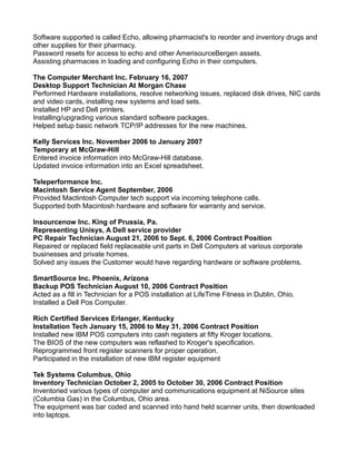 Software supported is called Echo, allowing pharmacist's to reorder and inventory drugs and
other supplies for their pharmacy.
Password resets for access to echo and other AmerisourceBergen assets.
Assisting pharmacies in loading and configuring Echo in their computers.
The Computer Merchant Inc. February 16, 2007
Desktop Support Technician At Morgan Chase
Performed Hardware installations, resolve networking issues, replaced disk drives, NIC cards
and video cards, installing new systems and load sets.
Installed HP and Dell printers.
Installing/upgrading various standard software packages.
Helped setup basic network TCP/IP addresses for the new machines.
Kelly Services Inc. November 2006 to January 2007
Temporary at McGraw-Hill
Entered invoice information into McGraw-Hill database.
Updated invoice information into an Excel spreadsheet.
Teleperformance Inc.
Macintosh Service Agent September, 2006
Provided Mactintosh Computer tech support via incoming telephone calls.
Supported both Macintosh hardware and software for warranty and service.
Insourcenow Inc. King of Prussia, Pa.
Representing Unisys, A Dell service provider
PC Repair Technician August 21, 2006 to Sept. 6, 2006 Contract Position
Repaired or replaced field replaceable unit parts in Dell Computers at various corporate
businesses and private homes.
Solved any issues the Customer would have regarding hardware or software problems.
SmartSource Inc. Phoenix, Arizona
Backup POS Technician August 10, 2006 Contract Position
Acted as a fill in Technician for a POS installation at LifeTime Fitness in Dublin, Ohio.
Installed a Dell Pos Computer.
Rich Certified Services Erlanger, Kentucky
Installation Tech January 15, 2006 to May 31, 2006 Contract Position
Installed new IBM POS computers into cash registers at fifty Kroger locations.
The BIOS of the new computers was reflashed to Kroger's specification.
Reprogrammed front register scanners for proper operation.
Participated in the installation of new IBM register equipment
Tek Systems Columbus, Ohio
Inventory Technician October 2, 2005 to October 30, 2006 Contract Position
Inventoried various types of computer and communications equipment at NiSource sites
(Columbia Gas) in the Columbus, Ohio area.
The equipment was bar coded and scanned into hand held scanner units, then downloaded
into laptops.
 