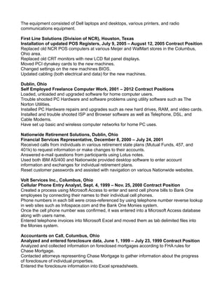 The equipment consisted of Dell laptops and desktops, various printers, and radio
communications equipment.
First Line Solutions (Division of NCR), Houston, Texas
Installation of updated POS Registers, July 9, 2005 – August 12, 2005 Contract Position
Replaced old NCR POS computers at various Meijer and WalMart stores in the Columbus,
Ohio area.
Replaced old CRT monitors with new LCD flat panel displays.
Moved PCI dynakey cards to the new machines.
Changed settings on the new machines BIOS.
Updated cabling (both electrical and data) for the new machines.
Dublin, Ohio
Self Employed Freelance Computer Work, 2001 – 2012 Contract Positions
Loaded, unloaded and upgraded software for home computer users.
Trouble shooted PC Hardware and software problems using utility software such as The
Norton Utilities.
Installed PC Hardware repairs and upgrades such as new hard drives, RAM, and video cards.
Installed and trouble shooted ISP and Browser software as well as Telephone, DSL, and
Cable Modems.
Have set up basic and wireless computer networks for home PC uses.
Nationwide Retirement Solutions, Dublin, Ohio
Financial Services Representative, December 8, 2000 – July 24, 2001
Received calls from individuals in various retirement state plans (Mutual Funds, 457, and
401k) to request information or make changes to their accounts.
Answered e-mail questions from participants using Lotus notes.
Used both IBM AS/400 and Nationwide provided desktop software to enter account
information and exchanges for individual retirement plans.
Reset customer passwords and assisted with navigation on various Nationwide websites.
Volt Services Inc., Columbus, Ohio
Cellular Phone Entry Analyst, Sept. 4, 1999 – Nov. 25, 2000 Contract Position
Created a process using Microsoft Access to enter and send cell phone bills to Bank One
employees by connecting their names to their individual cell phones.
Phone numbers in each bill were cross-referenced by using telephone number reverse lookup
in web sites such as Infospace.com and the Bank One Monies system.
Once the cell phone number was confirmed, it was entered into a Microsoft Access database
along with users name.
Entered telephone invoices into Microsoft Excel and moved them as tab delimited files into
the Monies system.
Accountants on Call, Columbus, Ohio
Analyzed and entered foreclosure data, June 1, 1999 – July 23, 1999 Contract Position
Analyzed and collected information on foreclosed mortgages according to FHA rules for
Chase Mortgage.
Contacted attorneys representing Chase Mortgage to gather information about the progress
of foreclosure of individual properties.
Entered the foreclosure information into Excel spreadsheets.
 