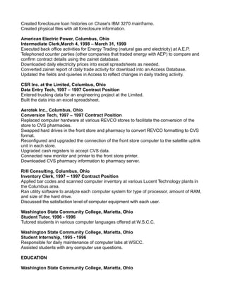 Created foreclosure loan histories on Chase's IBM 3270 mainframe.
Created physical files with all foreclosure information.
American Electric Power, Columbus, Ohio
Intermediate Clerk,March 4, 1998 – March 31, 1999
Executed back office activities for Energy Trading (natural gas and electricity) at A.E.P.
Telephoned counter parties (other companies that traded energy with AEP) to compare and
confirm contract details using the zainet database.
Downloaded daily electricity prices into excel spreadsheets as needed.
Converted zainet report of daily trade activity for download into an Access Database.
Updated the fields and quieries in Access to reflect changes in daily trading activity.
CSR Inc. at the Limited, Columbus, Ohio
Data Entry Tech, 1997 – 1997 Contract Position
Entered trucking data for an engineering project at the Limited.
Built the data into an excel spreadsheet.
Aerotek Inc., Columbus, Ohio
Conversion Tech, 1997 – 1997 Contract Position
Replaced computer hardware at various REVCO stores to facilitate the conversion of the
store to CVS pharmacies.
Swapped hard drives in the front store and pharmacy to convert REVCO formatting to CVS
format.
Reconfigured and upgraded the connection of the front store computer to the satellite uplink
unit in each store.
Upgraded cash registers to accept CVS data.
Connected new monitor and printer to the front store printer.
Downloaded CVS pharmacy information to pharmacy server.
RHI Consulting, Columbus, Ohio
Inventory Clerk, 1997 – 1997 Contract Position
Applied bar codes and scanned computer inventory at various Lucent Technology plants in
the Columbus area.
Ran utility software to analyze each computer system for type of processor, amount of RAM,
and size of the hard drive.
Discussed the satisfaction level of computer equipment with each user.
Washington State Community College, Marietta, Ohio
Student Tutor, 1996 - 1996
Tutored students in various computer languages offered at W.S.C.C.
Washington State Community College, Marietta, Ohio
Student Internship, 1995 - 1996
Responsible for daily maintenance of computer labs at WSCC.
Assisted students with any computer use questions.
EDUCATION
Washington State Community College, Marietta, Ohio
 