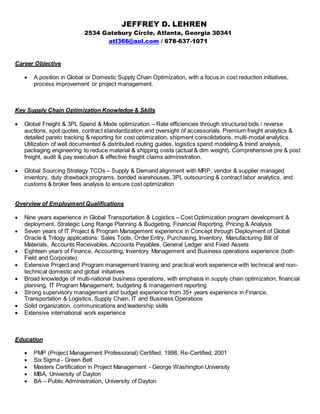 JEFFREY D. LEHREN
2534 Gatebury Circle, Atlanta, Georgia 30341
atl366@aol.com / 678-637-1071
Career Objective
 A position in Global or Domestic Supply Chain Optimization, with a focus in cost reduction initiatives,
process improvement or project management.
Key Supply Chain Optimization Knowledge & Skills
 Global Freight & 3PL Spend & Mode optimization – Rate efficiencies through structured bids / reverse
auctions, spot quotes, contract standardization and oversight of accessorials. Premium freight analytics &
detailed pareto tracking & reporting for cost optimization, shipment consolidations, multi-modal analytics.
Utilization of well documented & distributed routing guides, logistics spend modeling & trend analysis,
packaging engineering to reduce material & shipping costs (actual & dim weight). Comprehensive pre & post
freight, audit & pay execution & effective freight claims administration.
 Global Sourcing Strategy TCOs – Supply & Demand alignment with MRP, vendor & supplier managed
inventory, duty drawback programs, bonded warehouses, 3PL outsourcing & contract labor analytics, and
customs & broker fees analysis to ensure cost optimization
Overview of Employment Qualifications
 Nine years experience in Global Transportation & Logistics – Cost Optimization program development &
deployment, Strategic Long Range Planning & Budgeting, Financial Reporting, Pricing & Analysis
 Seven years of IT Project & Program Management experience in Concept through Deployment of Global
Oracle & Trilogy applications: Sales Tools, Order Entry, Purchasing, Inventory, Manufacturing Bill of
Materials, Accounts Receivables, Accounts Payables, General Ledger and Fixed Assets
 Eighteen years of Finance, Accounting, Inventory Management and Business operations experience (both
Field and Corporate)
 Extensive Project and Program management training and practical work experience with technical and non-
technical domestic and global initiatives
 Broad knowledge of multi-national business operations, with emphasis in supply chain optimization, financial
planning, IT Program Management, budgeting & management reporting
 Strong supervisory management and budget experience from 35+ years experience in Finance,
Transportation & Logistics, Supply Chain, IT and Business Operations
 Solid organization, communications and leadership skills
 Extensive international work experience
Education
 PMP (Project Management Professional) Certified, 1998, Re-Certified, 2001
 Six Sigma - Green Belt
 Masters Certification in Project Management - George Washington University
 MBA, University of Dayton
 BA – Public Administration, University of Dayton
 