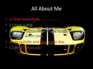 All About Me
• 1.I love basketball.
• 2.I have a dog.
• 3.I went to Orlando with my family and I went
  to all the water park.
• 4.I go outside and play every day.
• 5.I am 10 years old.
 