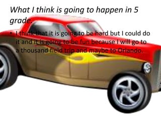 What I think is going to happen in 5
grade.
• I think that it is going to be hard but I could do
  it and it is going to be fun because I will go to
  a thousand field trip and maybe to Orlando.
 