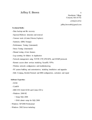 Jeffrey E. Brown 4
Hawthorne Village
Concord, MA 01742
(339)223-0752
jeffrey.brown86@gmail.com
Technical Skills:
- Data backup and file recovery
- Spyware/Malware detection and removal
- Vmware tools (vCenter,Vfusion,Vsphere)
- Santricity (IBM, Netapp)
- Performance Testing (Automated)
- Stress Testing (Automated)
- Manual testing of new features
- Log scanning for failures in Application
- Network management using TCP/IP, FTP, IPX/SPX, and SNMP protocols
- Remote access client services including SecurID, VPNs
- Wireless network configuration and troubleshooting
- PC system building and customization, including installation and upgrades
- Dell, Compaq, Hewlett-Packard and IBM configuration, activation and repair
Software Expertise:
- SUSE
- CentOS
- IBM SVC (both SUSE and Centos OS’s)
- Windows 2008 R2
+ Setup SQL 2008
+ DAG cluster setup for SQL 2008
- Windows XP/2000 Professional
- Windows 2003 Server including:
 