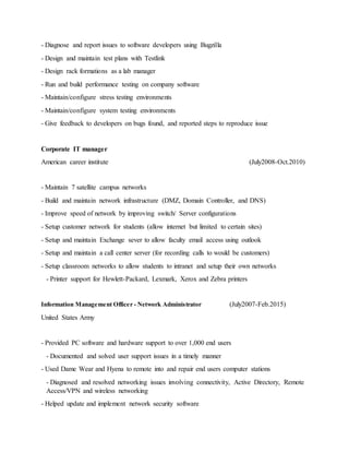 - Diagnose and report issues to software developers using Bugzilla
- Design and maintain test plans with Testlink
- Design rack formations as a lab manager
- Run and build performance testing on company software
- Maintain/configure stress testing environments
- Maintain/configure system testing environments
- Give feedback to developers on bugs found, and reported steps to reproduce issue
Corporate IT manager
American career institute (July2008-Oct.2010)
- Maintain 7 satellite campus networks
- Build and maintain network infrastructure (DMZ, Domain Controller, and DNS)
- Improve speed of network by improving switch/ Server configurations
- Setup customer network for students (allow internet but limited to certain sites)
- Setup and maintain Exchange sever to allow faculty email access using outlook
- Setup and maintain a call center server (for recording calls to would be customers)
- Setup classroom networks to allow students to intranet and setup their own networks
- Printer support for Hewlett-Packard, Lexmark, Xerox and Zebra printers
Information Management Officer - Network Administrator (July2007-Feb.2015)
United States Army
- Provided PC software and hardware support to over 1,000 end users
- Documented and solved user support issues in a timely manner
- Used Dame Wear and Hyena to remote into and repair end users computer stations
- Diagnosed and resolved networking issues involving connectivity, Active Directory, Remote
Access/VPN and wireless networking
- Helped update and implement network security software
 
