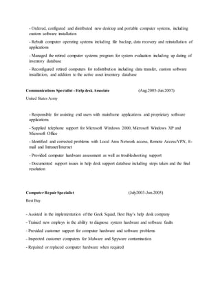 - Ordered, configured and distributed new desktop and portable computer systems, including
custom software installation
- Rebuilt computer operating systems including file backup, data recovery and reinstallation of
applications
- Managed the retired computer systems program for system evaluation including up dating of
inventory database
- Reconfigured retired computers for redistribution including data transfer, custom software
installation, and addition to the active asset inventory database
Communications Specialist - Help desk Associate (Aug.2005-Jun.2007)
United States Army
- Responsible for assisting end users with mainframe applications and proprietary software
applications
- Supplied telephone support for Microsoft Windows 2000, Microsoft Windows XP and
Microsoft Office
- Identified and corrected problems with Local Area Network access, Remote Access/VPN, E-
mail and Intranet/Internet
- Provided computer hardware assessment as well as troubleshooting support
- Documented support issues in help desk support database including steps taken and the final
resolution
Computer Repair Specialist (July2003-Jun.2005)
Best Buy
- Assisted in the implementation of the Geek Squad, Best Buy’s help desk company
- Trained new employs in the ability to diagnose system hardware and software faults
- Provided customer support for computer hardware and software problems
- Inspected customer computers for Malware and Spyware contamination
- Repaired or replaced computer hardware when required
 