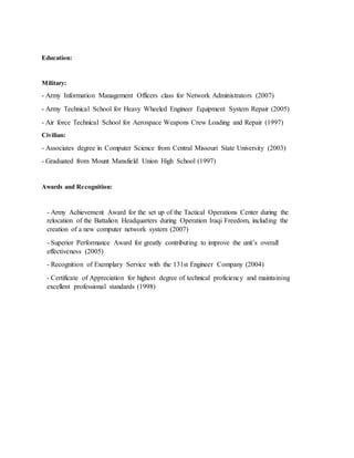 Education:
Military:
- Army Information Management Officers class for Network Administrators (2007)
- Army Technical School for Heavy Wheeled Engineer Equipment System Repair (2005)
- Air force Technical School for Aerospace Weapons Crew Loading and Repair (1997)
Civilian:
- Associates degree in Computer Science from Central Missouri State University (2003)
- Graduated from Mount Mansfield Union High School (1997)
Awards and Recognition:
- Army Achievement Award for the set up of the Tactical Operations Center during the
relocation of the Battalion Headquarters during Operation Iraqi Freedom, including the
creation of a new computer network system (2007)
- Superior Performance Award for greatly contributing to improve the unit’s overall
effectiveness (2005)
- Recognition of Exemplary Service with the 131st Engineer Company (2004)
- Certificate of Appreciation for highest degree of technical proficiency and maintaining
excellent professional standards (1998)
 