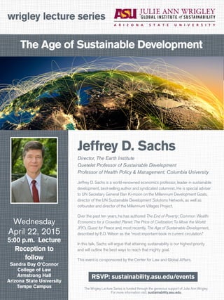 The Wrigley Lecture Series is funded through the generous support of Julie Ann Wrigley.
For more information visit: sustainability.asu.edu
wrigley lecture series
RSVP: sustainability.asu.edu/events
Wednesday
April 22, 2015
5:00 p.m. Lecture
Reception to
follow
Sandra Day O’Connor
College of Law
Armstrong Hall
Arizona State University
Tempe Campus
Jeffrey D. Sachs
Director, The Earth Institute
Quetelet Professor of Sustainable Development
Professor of Health Policy & Management, Columbia University
Jeffrey D. Sachs is a world-renowned economics professor, leader in sustainable
development, best-selling author and syndicated columnist. He is special adviser
to UN Secretary General Ban Ki-moon on the Millennium Development Goals,
director of the UN Sustainable Development Solutions Network, as well as
cofounder and director of the Millennium Villages Project.
Over the past ten years, he has authored The End of Poverty; Common Wealth:
Economics for a Crowded Planet; The Price of Civilization; To Move the World:
JFK’s Quest for Peace and, most recently, The Age of Sustainable Development,
described by E.O. Wilson as the “most important book in current circulation.”
In this talk, Sachs will argue that attaining sustainability is our highest priority
and will outline the best ways to reach that mighty goal.
This event is co-sponsored by the Center for Law and Global Affairs.
The Age of Sustainable Development
 