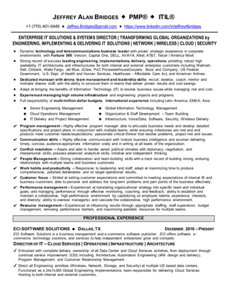 JEFFREY ALAN BRIDGES ◆ PMP® ◆ ITIL®
+1 (770) 401-0449 ● Jeffrey.Bridges@gmail.com ● https://www.linkedin.com/in/jeffreyAbridges
ENTERPRISE IT SOLUTIONS & SYSTEMS DIRECTOR | TRANSFORMING GLOBAL ORGANIZATIONS by
ENGINEERING, IMPLEMENTING & DELIVERING IT SOLUTIONS | NETWORK | WIRELESS | CLOUD | SECURITY
● Dynamic technology and telecommunications business leader with proven strategic experience in corporate
environments with Fortune 500: Verizon, Capital One, DELL, AVAYA, Alltel, AT&T, Telcel / América Móvil.
● Strong record of success leading engineering, implementations, delivery, operations, providing robust high
availability IT architectures and infrastructures for both internal and external enterprise customers including Walmart,
Dell, Citibank, Wells Fargo, Jet Blue, JCrew, PxC PricewaterhouseCoopers, Booz and Company, US Federal
Government, U.S. Dept. of Health and Human Services, Healthcare - Affordable Care Act, and American Airlines.
● Dedicated manager with strong team management and leadership skills: recruit, develop, coach, mentor and
motivate diverse staff, with the ability to structure them in teams that deliver proven results and cost savings.
● Adept at bringing the benefits of Information Technology (IT) to resolve business issues while managing risk and cost.
● Experienced managing high volume infrastructure and engineering projects and programs.
● Full responsibility of multi-million dollar budgets. International experience including Latin America, EMEA, Asia.
◆ Senior Engineering Management ◆ Global Information Technology Management
◆ Cloud Operations Management ◆ Organization & Staff Development – Team Building
◆ IT Delivery and Project Management ◆ Infrastructure, Voice/Data, Software, Security, Wireless Delivery.
✔ Program management – Highly effective program manager able to articulate business needs and develop detailed
specifications and project plans in conjunction with multiple teams, while ensuring milestones are met and end
products meet customer needs/expectations; passionate critical thinker that resolve problems, project risk and issues.
✔ Communication skills – Highly effective communicator with mature business intelligence and acumen delivering
timely, concise, audience-appropriate information orally and in writing at all levels of the organization.
✔ Conflict resolution – Aware and able to handle varied political climates with diplomacy, negotiation, and
interpersonal skills; possess advanced analytical skills, initiative and independent thinking.
✔ People Management – Strong collaboration and team-building skills with a track record of building strong, enduring
relationships with multiple teams and business customers
✔ Work habits and productivity – Responsive to leadership and staff; adept at maximizing time to produce
comprehensive, polished deliverables and on target operational results.
✔ Customer focus – Skilled at setting customer expectations and committed to meeting expectations of internal IS and
business customers; able to perceive and address the long-term problems and pain points of the business effectively.
✔ Performance management – Experienced at translating organizational strategy into specific team and individual
goals; and managing performance through effective monitoring, coaching, and feedback; ability to establish and
maintain a collaborative, high performance environment by capitalizing on employee talents, experience, interests,
and diversity; ability to oversee manager(s) and cascade the collaborative, high performance environment.
✔ Resource management – Experienced at influencing results through appropriate staffing, staff supervision, budget
management, removing performance barriers, and maximizing available resources for multiple teams.
PROFESSIONAL EXPERIENCE
ECI SOFTWARE SOLUTIONS ◆ DALLAS,TX DECEMBER 2016 – PRESENT
ECi Software Solutions is a business management and e-commerce software publisher. ECi offers software, e-
commerce, technology solutions, and services to help independent enterprises grow and compete.
DIRECTOR OF IT – CLOUD SERVICES | OPERATIONS | INFRASTRUCTURE | ARCHITECTURE
✔ Entrusted with complete delivery ownership of all Data Center and Cloud Services activities, from deployment through
continual service improvement (CSI) including: Architecture, Automation Engineering (vRA design and delivery),
Program Management, and Customer Relationship Management.
✔ Direct all Engineering activities (Windows, Network, Storage, and Security) at multiple US based data centers.
Functioned as a 24x7x365 Global Engineering Implementations team responsible for delivering Cloud Services
Hosting to both internal and external customers.
 