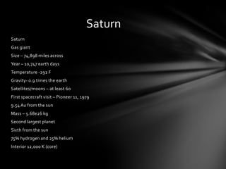 Saturn
Saturn
Gas giant
Size – 74,898 miles across
Year – 10,747 earth days
Temperature -292 F
Gravity- 0.9 times the earth
Satellites/moons – at least 60
First spacecraft visit – Pioneer 11, 1979
9.54 Au from the sun
Mass – 5.68e26 kg
Second largest planet
Sixth from the sun
75% hydrogen and 25% helium
Interior 12,000 K (core)
 