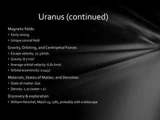 Uranus (continued)
Magnetic fields
• Fairly strong
• Unique conical field

Gravity, Orbiting, and Centripetal Forces
• Escape velocity: 21.3 km/s
• Gravity: 8.7 m/s2
• Average orbital velocity: 6.81 km/s
• Orbital eccentricity: 0.0457

Materials, States of Matter, and Densities
• State of matter: Gas
• Density: 1.27 (water = 1)

Discovery & exploration
• William Herschel, March 13, 1781, probably with a telescope
 