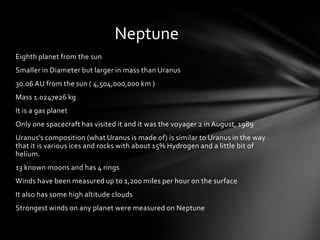 Neptune
Eighth planet from the sun
Smaller in Diameter but larger in mass than Uranus
30.06 AU from the sun ( 4,504,000,000 km )
Mass 1.0247e26 kg
It is a gas planet
Only one spacecraft has visited it and it was the voyager 2 in August, 1989
Uranus’s composition (what Uranus is made of) is similar to Uranus in the way
that it is various ices and rocks with about 15% Hydrogen and a little bit of
helium.
13 known moons and has 4 rings
Winds have been measured up to 1,200 miles per hour on the surface
It also has some high altitude clouds
Strongest winds on any planet were measured on Neptune
 