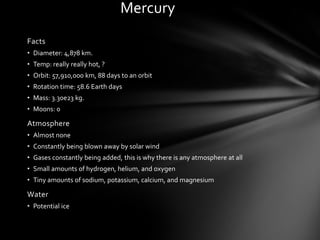 Mercury
Facts
• Diameter: 4,878 km.
• Temp: really really hot, ?
• Orbit: 57,910,000 km, 88 days to an orbit
• Rotation time: 58.6 Earth days
• Mass: 3.30e23 kg.
• Moons: 0

Atmosphere
• Almost none
• Constantly being blown away by solar wind
• Gases constantly being added, this is why there is any atmosphere at all
• Small amounts of hydrogen, helium, and oxygen
• Tiny amounts of sodium, potassium, calcium, and magnesium

Water
• Potential ice
 