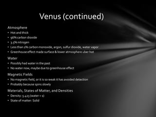 Venus (continued)
Atmosphere
•   Hot and thick
•   96% carbon dioxide
•   3.5% nitrogen
•   Less than 1% carbon monoxide, argon, sulfur dioxide, water vapor
•   Greenhouse effect made surface & lower atmosphere uber hot
Water
• Possibly had water in the past
• No water now, maybe due to greenhouse effect
Magnetic Fields
• No magnetic field, or it is so weak it has avoided detection
• Probably because spins slowly
Materials, States of Matter, and Densities
• Density: 5.423 (water = 1)
• State of matter: Solid
 